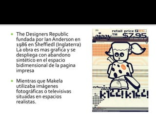 TheDesignersRepublic fundada por Ian Anderson en 1986 en Sheffiedl (Inglaterra) La obra es mas grafica y se despliega con abandono sintético en el espacio bidimensional de la pagina impresa Mientras que Makela utilizaba imágenes fotográficas o televisivas situadas en espacios realistas.