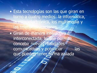 • Esta tecnologías son las que giran en
  torno a cuatro medios: la informática,
  la microelectrónica, los multimedia y
  las telecomunicaciones.
• Giran de manera interactiva e
  interconectada, lo que permite
  concebir nuevas realidades
  comunicativas y potenciar        las
  que pueden tener forma aislada
 