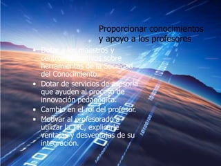 Proporcionar conocimientos
                    y apoyo a los profesores
• Dotar a los maestros y
  centros educativos sobre
  herramientas de la Sociedad
  del Conocimiento.
• Dotar de servicios de asesoría
  que ayuden al proceso de
  innovación pedagógica.
• Cambio en el rol del profesor.
• Motivar al profesorado a
  utilizar la TIC, explicarle
  ventajas y desventajas de su
  integración.
 