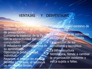VENTAJAS        Y DESVENTAJAS

Permite la presentación del     •   El mal uso o uso excesivo de
contenido por más de un canal       esta tecnología.
de presentación.
Combina la tradición de la TV •     La inexistencia de estructura
con la interactividad del           pedagógica y multimedia.
computador.                     •   La aparición de los
El estudiante es protagonista de    tecnófodos y tecnófilos.
su aprendizaje.                 •   La infraestructura
Optimiza la productividad
individual.                         tecnológica, tiende a cambiar
Favorece el trabajo en equipo.      la organización existente y
Permite en el aula, el acceso a     est{a sujeta a fallas.
un mundo sin límites.
 