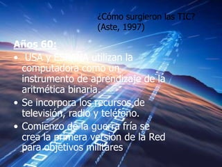 ¿Cómo surgieron las TIC?
                   (Aste, 1997)

Años 60:
• USA y ESPAÑA utilizan la
  computadora como un
  instrumento de aprendizaje de la
  aritmética binaria.
• Se incorpora los recursos de
  televisión, radio y teléfono.
• Comienzo de la guerra fría se
  crea la primera versión de la Red
  para objetivos militares
 