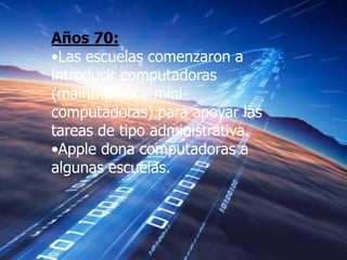 Años 70:
•Las escuelas comenzaron a
introducir computadoras
(mainframes y mini-
computadoras) para apoyar las
tareas de tipo administrativa.
•Apple dona computadoras a
algunas escuelas.
 