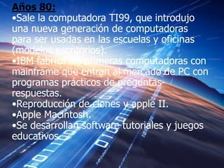 Años 80:
•Sale la computadora TI99, que introdujo
una nueva generación de computadoras
para ser usadas en las escuelas y oficinas
(modelos escritorios).
•IBM fabrica las primeras computadoras con
mainframe que entran al mercado de PC con
programas prácticos de preguntas-
respuestas.
•Reproducción de clones y apple II.
•Apple Macintosh.
•Se desarrollan software tutoriales y juegos
educativos.
 
