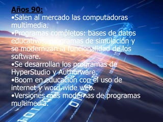 Años 90:
•Salen al mercado las computadoras
multimedia.
•Programas completos: bases de datos
educativas, programas de simulación y
se modernizan la funcionalidad de los
software.
•Se desarrollan los programas de
HyperStudio y Authorware.
•Boom en educación con el uso de
internet y word wide web.
•Versiones más modernas de programas
multimedia.
 