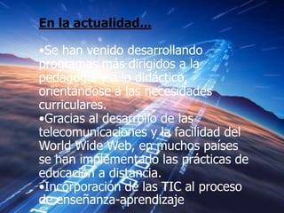 En la actualidad...

•Se han venido desarrollando
programas más dirigidos a la
pedagogía y a lo didáctico,
orientándose a las necesidades
curriculares.
•Gracias al desarrollo de las
telecomunicaciones y la facilidad del
World Wide Web, en muchos países
se han implementado las prácticas de
educación a distancia.
•Incorporación de las TIC al proceso
de enseñanza-aprendizaje
 