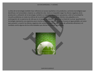 GESTION EMPRESARIAL 1ª SISTEMAS



La ética de la tecnología también hace referencia al acceso equitativo a los productos y servicios tecnológicos que
benefician a la humanidad y mejoran su calidad de vida. Como es imposible negar los efectos negativos de la
producción y utilización de la tecnología, también es imposible desconocer que gracias a ella la humanidad ha
resuelto problemas en todas las esferas de la actividad humana. Uno de los efectos más palpables es la
prolongación de la esperanza de vida que en el pasado se reducía a menos de la mitad de la actual. Igualmente la
tecnología representa una esperanza para resolver problemas tan graves como el acceso al agua potable, así como
para prevenir y revertir los efectos negativos del cambio climático, la producción de suficientes alimentos o el
combate contra algunas de las enfermedades que afectan al hombre, entre otros.




                                                JUAN DAVID GONZALEZ
 