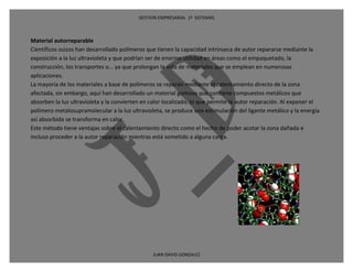 GESTION EMPRESARIAL 1ª SISTEMAS



Material autorreparable
Científicos suizos han desarrollado polímeros que tienen la capacidad intrínseca de autor repararse mediante la
exposición a la luz ultravioleta y que podrían ser de enorme utilidad en áreas como el empaquetado, la
construcción, los transportes o... ya que prolongan la vida de materiales que se emplean en numerosas
aplicaciones.
La mayoría de los materiales a base de polímeros se reparan mediante el calentamiento directo de la zona
afectada, sin embargo, aquí han desarrollado un material gomoso que contiene compuestos metálicos que
absorben la luz ultravioleta y la convierten en calor localizado, lo que permite la autor reparación. Al exponer el
polímero metalosupramolecular a la luz ultravioleta, se produce una estimulación del ligante metálico y la energía
así absorbida se transforma en calor.
Este método tiene ventajas sobre el calentamiento directo como el hecho de poder acotar la zona dañada e
incluso proceder a la autor reparación mientras está sometido a alguna carga.




                                                JUAN DAVID GONZALEZ
 