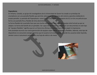 GESTION EMPRESARIAL 1ª SISTEMAS



Paperphone
En Ontario, Canadá, un grupo de investigadores de la Universidad de Queen ha creado un prototipo de
smartphone con una pantalla flexible que permite seleccionar las opciones del sistema operativo doblando la
propia pantalla. La pantalla del Paperphone -como ha sido bautizado- se compone de 9,5 cm de una película que
forma una pantalla fina y flexible de tinta electrónica.
La forma flexible de la pantalla hace que sea mucho más portátil que cualquier equipo móvil actual ya que se
adapta a la forma del bolsillo de un pantalón. Ser capaz de almacenar e interactuar con documentos en este tipo
de "equipos flexibles" significa que en un futuro las oficinas no tendrán que utilizar papel ni impresoras.
Este prototipo anuncia una nueva generación de equipos súper ligeros, delgados y flexibles. Además, este tipo de
dispositivos no consumen energía mientras que el usuario no lo está usando. Cuando los usuarios están leyendo,
sienten como si estuvieran sosteniendo una hoja de vidrio o de metal.




                                               JUAN DAVID GONZALEZ
 