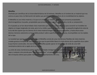 GESTION EMPRESARIAL 1ª SISTEMAS



Metaflex
Diseñado por científicos de la Universidad británica de St Andrews, Metaflex es el nombre de un material que nos
acerca un paso más a la fabricación de tejidos que permitirán crear el efecto de la invisibilidad de los objetos.

El Metaflex es una meta-material, o lo que es lo mismo, un material artificial que presenta propiedades
electromagnéticas inusuales, propiedades que proceden de la estructura diseñada y no de su composición.

En el pasado ya se han desarrollado meta-materiales que curvan y canalizan la luz para convertir en invisibles los
objetos en largas longitudes de onda, pero la luz visible supone un desafío mayor. La pequeña longitud de onda de
la luz del día supone que los átomos de la meta-material tengan que ser muy pequeños, y hasta ahora estos
átomos menores solamente se han podido producir sobre superficies planas y duras, incompatibles con los tejidos
de la ropa.

La novedad que aporta este trabajo es que el Metaflex consta de unas membranas flexibles de meta-material,
creadas gracias al empleo de una nueva técnica que ha permitido liberar la meta-átomo de la superficie dura sobre
la que fueron construidos. De esta forma, el Metaflex puede operar en longitudes de onda de unos 620
nanómetros dentro de la región de la luz visible.

La unión de estas membranas podría producir un "tejido inteligente", que sería el primer paso para fabricar una
capa o cualquier otra prenda para "hacer desaparecer" a la persona que la porte. Los meta-materiales, pues, nos
dan el impulso último para poder manipular el comportamiento de la luz.




                                                JUAN DAVID GONZALEZ
 