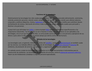 GESTION EMPRESARIAL 1ª SISTEMAS




                                           Funciones de las tecnologías

Históricamente las tecnologías han sido usadas para satisfacer necesidades esenciales (alimentación, vestimenta,
vivienda, protección personal, relación social, comprensión del mundo natural y social), para obtener placeres
corporales y estéticos (deportes, música, hedonismo en todas sus formas) y como medios para satisfacer deseos
(simbolización de estatus, fabricación de armas y toda la gama de medios artificiales usados para persuadir y
dominar a las personas).

A pesar de lo que afirmaban los luditas, y como el propio Marx señalara refiriéndose específicamente a las
maquinarias industriales,1 las tecnologías no son ni buenas ni malas. Los juicios éticos no son aplicables a las
tecnologías, sino al uso que hacemos de ellas: un arma puede usarse para matar a una persona y apropiarse de sus
bienes o para salvar la vida matando un animal salvaje que atenta contra la vida humana.

                                            Métodos de las tecnologías

Las tecnologías usan, en general, métodos diferentes del científico, aunque la experimentación es también usada
por las ciencias. Los métodos difieren según se trate de tecnologías de producción artesanal o industrial de
artefactos, de prestación de servicios, de realización u organización de tareas de cualquier tipo.

Un método común a todas las tecnologías de fabricación es el uso de herramientas e instrumentos para la
construcción de artefactos. Las tecnologías de prestación de servicios, como el sistema de suministro eléctrico
hacen uso de instalaciones complejas a cargo de personal especializado.




                                                JUAN DAVID GONZALEZ
 