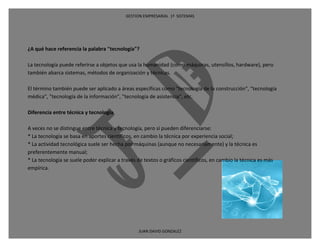 GESTION EMPRESARIAL 1ª SISTEMAS




¿A qué hace referencia la palabra "tecnología"?

La tecnología puede referirse a objetos que usa la humanidad (como máquinas, utensillos, hardware), pero
también abarca sistemas, métodos de organización y técnicas.

El término también puede ser aplicado a áreas específicas como "tecnología de la construcción", "tecnología
médica", "tecnología de la información", "tecnología de asistencia", etc.

Diferencia entre técnica y tecnología

A veces no se distingue entre técnica y tecnología, pero sí pueden diferenciarse:
* La tecnología se basa en aportes científicos, en cambio la técnica por experiencia social;
* La actividad tecnológica suele ser hecha por máquinas (aunque no necesariamente) y la técnica es
preferentemente manual;
* La tecnología se suele poder explicar a través de textos o gráficos científicos, en cambio la técnica es más
empírica.




                                                 JUAN DAVID GONZALEZ
 