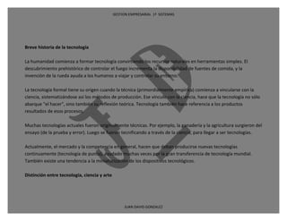 GESTION EMPRESARIAL 1ª SISTEMAS




Breve historia de la tecnología

La humanidad comienza a formar tecnología convirtiendo los recursos naturales en herramientas simples. El
descubrimiento prehistórico de controlar el fuego incrementa la disponibilidad de fuentes de comida, y la
invención de la rueda ayuda a los humanos a viajar y controlar su entorno.

La tecnología formal tiene su origen cuando la técnica (primordialmente empírica) comienza a vincularse con la
ciencia, sistematizándose así los métodos de producción. Ese vínculo con la ciencia, hace que la tecnología no sólo
abarque "el hacer", sino también su reflexión teórica. Tecnología también hace referencia a los productos
resultados de esos procesos.

Muchas tecnologías actuales fueron originalmente técnicas. Por ejemplo, la ganadería y la agricultura surgieron del
ensayo (de la prueba y error). Luego se fueron tecnificando a través de la ciencia, para llegar a ser tecnologías.

Actualmente, el mercado y la competencia en general, hacen que deban producirse nuevas tecnologías
continuamente (tecnología de punta), ayudado muchas veces por la gran transferencia de tecnología mundial.
También existe una tendencia a la miniaturización de los dispositivos tecnológicos.

Distinción entre tecnología, ciencia y arte




                                                   JUAN DAVID GONZALEZ
 