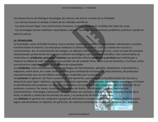 GESTION EMPRESARIAL 1ª SISTEMAS



Una buena forma de distinguir tecnología, de ciencia y de arte es a través de su finalidad:
- Las ciencias buscan la verdad a través de los métodos científicos.
- Las artes buscan llegar a los sentimientos humanos, el placer intelectual, la belleza de todas las cosas.
- Las tecnologías buscan satisfacer necesidades y deseos humanos, buscan resolver problemas prácticos usando en
parte la ciencia.

LA TECNOLOGÍA
La tecnología, como actividad humana, busca resolver problemas y satisfacer necesidades individuales y sociales,
transformando el entorno y la naturaleza mediante la utilización racional, crítica y creativa de recursos y
conocimientos. Así, el conocimiento tecnológico, se adquiere tanto por ensayo y error, como a través de procesos
sistematizados provenientes de la propia tradición tecnológica y de la actividad científica. Este conocimiento se
materializa en artefactos, procesos y sistemas que permiten ofrecer productos y servicios que contribuyen a
mejorar la calidad de vida. Estos productos pueden ser de carácter físico, como una herramienta, o no físico, como
una estructura organizacional o un programa de computador.
Los artefactos, como manifestación de la tecnología, son herramientas, aparatos, dispositivos, instrumentos y
máquinas, entre otros, los cuales sirven para una gran variedad de funciones. Se trata entonces, de productos
manufacturados que son percibidos como bienes materiales por la sociedad.
Los procesos en general, son fases sucesivas de una operación, que permiten la transformación de recursos y
situaciones para lograr objetivos, productos y servicios esperados. En particular, los procesos tecnológicos incluyen
la identificación del propósito, los recursos disponibles y los procedimientos requeridos para la obtención de un
producto o servicio. Por tanto, involucran actividades de diseño, planificación, logística, manufactura,
mantenimiento, metrología y evaluación. Se manifiestan por ejemplo, en la agricultura, la pasteurización de la
leche, el diseño y confección de prendas de vestir, y la producción de libros, entre otros.
Los sistemas en general son conjuntos o grupos de elementos o componentes interconectados, diseñados para
lograr colectivamente un objetivo. En particular, los sistemas tecnológicos involucran componentes, procesos,



                                                 JUAN DAVID GONZALEZ
 