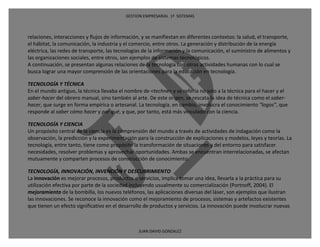 GESTION EMPRESARIAL 1ª SISTEMAS



relaciones, interacciones y flujos de información, y se manifiestan en diferentes contextos: la salud, el transporte,
el hábitat, la comunicación, la industria y el comercio, entre otros. La generación y distribución de la energía
eléctrica, las redes de transporte, las tecnologías de la información y la comunicación, el suministro de alimentos y
las organizaciones sociales, entre otros, son ejemplos de sistemas tecnológicos.
A continuación, se presentan algunas relaciones de la tecnología con otras actividades humanas con lo cual se
busca lograr una mayor comprensión de las orientaciones para la educación en tecnología.

TECNOLOGÍA Y TÉCNICA
En el mundo antiguo, la técnica llevaba el nombre de <techne> y se refería no solo a la técnica para el hacer y el
saber-hacer del obrero manual, sino también al arte. De este origen, se rescata la idea de técnica como el saber-
hacer, que surge en forma empírica o artesanal. La tecnología, en cambio, involucra el conocimiento “logos”, que
responde al saber cómo hacer y por qué, y que, por tanto, está más vinculado con la ciencia.

TECNOLOGÍA Y CIENCIA
Un propósito central de la ciencia es la comprensión del mundo a través de actividades de indagación como la
observación, la predicción y la experimentación para la construcción de explicaciones y modelos, leyes y teorías. La
tecnología, entre tanto, tiene como propósito la transformación de situaciones y del entorno para satisfacer
necesidades, resolver problemas y aprovechar oportunidades. Ambas se encuentran interrelacionadas, se afectan
mutuamente y comparten procesos de construcción de conocimiento.

TECNOLOGÍA, INNOVACIÓN, INVENCIÓN Y DESCUBRIMIENTO
La innovación es mejorar procesos, productos o servicios, implica tomar una idea, llevarla a la práctica para su
utilización efectiva por parte de la sociedad incluyendo usualmente su comercialización (Portnoff, 2004). El
mejoramiento de la bombilla, los nuevos teléfonos, las aplicaciones diversas del láser, son ejemplos que ilustran
las innovaciones. Se reconoce la innovación como el mejoramiento de procesos, sistemas y artefactos existentes
que tienen un efecto significativo en el desarrollo de productos y servicios. La innovación puede involucrar nuevas



                                                 JUAN DAVID GONZALEZ
 