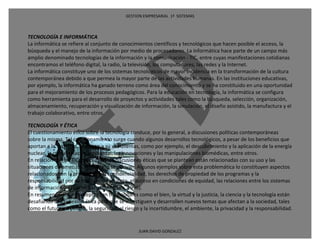 GESTION EMPRESARIAL 1ª SISTEMAS



TECNOLOGÍA E INFORMÁTICA
La informática se refiere al conjunto de conocimientos científicos y tecnológicos que hacen posible el acceso, la
búsqueda y el manejo de la información por medio de procesadores. La informática hace parte de un campo más
amplio denominado tecnologías de la información y la comunicación - TIC, entre cuyas manifestaciones cotidianas
encontramos el teléfono digital, la radio, la televisión, los computadores, las redes y la Internet.
La informática constituye uno de los sistemas tecnológicos de mayor incidencia en la transformación de la cultura
contemporánea debido a que permea la mayor parte de las actividades humanas. En las instituciones educativas,
por ejemplo, la informática ha ganado terreno como área del conocimiento y se ha constituido en una oportunidad
para el mejoramiento de los procesos pedagógicos. Para la educación en tecnología, la informática se configura
como herramienta para el desarrollo de proyectos y actividades tales como la búsqueda, selección, organización,
almacenamiento, recuperación y visualización de información, la simulación, el diseño asistido, la manufactura y el
trabajo colaborativo, entre otros.

TECNOLOGÍA Y ÉTICA
El cuestionamiento ético sobre la tecnología conduce, por lo general, a discusiones políticas contemporáneas
sobre la misma. Tal cuestionamiento surge cuando algunos desarrollos tecnológicos, a pesar de los beneficios que
aportan a la sociedad, plantean a su vez dilemas, como por ejemplo, el descubrimiento y la aplicación de la energía
nuclear, la contaminación ambiental, las innovaciones y las manipulaciones biomédicas, entre otros.
En relación con las TIC, muchas de las discusiones éticas que se plantean están relacionadas con su uso y las
situaciones de amenaza que de ello se derivan. Algunos ejemplos sobre esta problemática lo constituyen aspectos
relacionados con la privacidad y la confidencialidad, los derechos de propiedad de los programas y la
responsabilidad por su mal funcionamiento, el acceso en condiciones de equidad, las relaciones entre los sistemas
de información y el poder social (Mitcham, 1996).
En resumen, junto a conceptos tan tradicionales como el bien, la virtud y la justicia, la ciencia y la tecnología están
desafiando a la reflexión ética para que se investiguen y desarrollen nuevos temas que afectan a la sociedad, tales
como el futuro en peligro, la seguridad, el riesgo y la incertidumbre, el ambiente, la privacidad y la responsabilidad.


                                                 JUAN DAVID GONZALEZ
 
