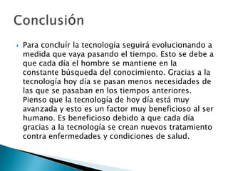 Para concluír la tecnologíaseguiráevolucionando a medidaquevayapasando el tiempo. Esto se debe a quecadadía el hombre se mantiene en la constantebúsqueda del conocimiento. Gracias a la tecnologíahoydía se pasanmenosnecesidades de lasque se pasaban en los tiemposanteriores. Piensoque la tecnología de hoydíaestámuyavanzada y estoes un factor muybeneficioso al ser humano. Es beneficiosodebido a quecadadía gracias a la tecnología se creannuevostratamiento contra enfermedades y condiciones de salud. Conclusión