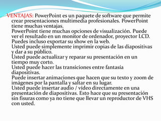 VENTAJAS: PowerPoint es un paquete de software que permite crear presentaciones multimedia profesionales. PowerPoint tiene muchas ventajas. PowerPoint tiene muchas opciones de visualización. Puede ver el resultado en un monitor de ordenador, proyector LCD. Puedes incluso exportar su show en la web. Usted puede simplemente imprimir copias de las diapositivas y dar a su público. Usted puede actualizar y reparar su presentación en un tiempo muy corto. Usted puede hacer las transiciones entre fantasía diapositivas. Puede insertar animaciones que hacen que su texto y zoom de imágenes por la pantalla y saltar en su lugar. Usted puede insertar audio / vídeo directamente en una presentación de diapositivas. Esto hace que su presentación sin fisuras como ya no tiene que llevar un reproductor de VHS con usted. 