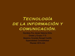 Tecnología de la información y comunicación . Nombre: Fco. Javier Saloma Ortiz Grado y Grupo: 1° D Maestra: Graciela Rangel Castillo Especialidad: Contabilidad Plantel: CETis 109 