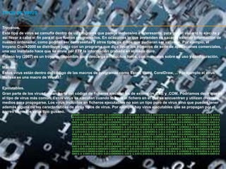 TIPOS DE VIRUS


Troyanos.
Este tipo de virus se camufla dentro de un programa que parece inofensivo e interesante, para que el usuario lo ejecute y
así llevar a cabo el fin para el que fueron programados. En ocasiones lo que pretenden es sacar al exterior información de
nuestro ordenador, como podrían ser contraseñas y otros tipos de datos que pudieran ser valiosos. Por ejemplo, el
troyano Crack2000 se distribuye junto con un programa que dice llevar los números de serie de aplicaciones comerciales,
una vez instalado hace que se envíe por FTP la información grabada en el disco duro.
Poison Ivy (2007) es un troyano disponible para descarga en muchos foros, con manuales sobre su uso y configuración.

Macros.
Estos virus están dentro del código de las macros de programas como Excel, Word, CorelDraw, ... Por ejemplo el virus
Melissa es una macro de Word97.

Ejecutables.
Gran parte de los virus forman parte del código de ficheros ejecutables de extensión .EXE y .COM. Podríamos decir que es
el tipo de virus más común. Estos virus se ejecutan cuando lo hace el fichero en el que se encuentran y utilizan diversos
medios para propagarse. Los virus incluidos en ficheros ejecutables no son un tipo puro de virus sino que pueden tener
además alguna de las características de otros tipos de virus. Por ejemplo hay virus ejecutables que se propagan por el
correo como los virus tipo gusano.
 