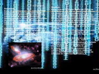 Gusanos.
Residentes.                                       Estos virus no se copian dentro del código de
Estos virus permanecen en la memoria RAM          otros ficheros sino que se copian ellos mismos.
esperando a que se cumplan determinadas           Los gusanos más frecuentes son los que se
condiciones de activación para propagarse y       copian utilizando la libreta de direcciones del
causar daños. Al apagarse el ordenador            gestor de correo. Se envían a sí mismos como
desaparecen de la memoria, pero son capaces       ficheros adjuntos. También existen gusanos que
de modificar el registro de Windows para          se propagan a través de los canales de IRC. Para
volver a colocarse en memoria cuando se           activarse pueden modificar el registro de
enciende el ordenador.                            Windows de forma que cada vez que se ejecute
                                                  un archivo con extensión .EXE el virus se
Ejemplos de este tipo de virus son Barrotes y     activará.
Viernes13. Este último está programado para       Muchos de ellos, son utilizados para crear redes
borrar cualquier programa que se ejecute el día   de ordenadores, sin conocimiento de los
13, si cae en Viernes.                            usuarios, empeladas para enviar Spam y otros
                                                  fines lucrativos.
                                                  Ejemplos de este tipo de virus son el virus
                                                  W32/SIRCAM y el virus I_LOVE_YOU
                                                  El gusano I Love You (2000) empleaba la llamada
                                                  "ingeniería social", enviándose como fichero
                                                  adjunto simulando ser una carta de amor.
                                                  El gusano Gaobot (2006) se transmitía por
                                                  canales IRC, y permitía el control remoto del
                                                  equipo. Además, impedía el acceso a webs de
                                                  empresas de seguridad informática.
 