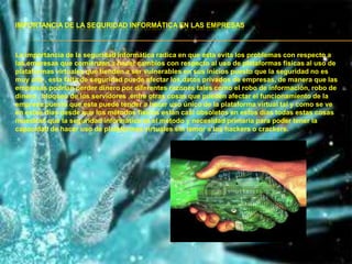IMPORTANCIA DE LA SEGURIDAD INFORMÁTICA EN LAS EMPRESAS



La importancia de la seguridad informática radica en que esta evita los problemas con respecto a
las empresas que comienzan a hacer cambios con respecto al uso de plataformas físicas al uso de
plataformas virtuales que tienden a ser vulnerables en sus inicios puesto que la seguridad no es
muy alta , esta falta de seguridad puede afectar los datos privados de empresas, de manera que las
empresas podrían perder dinero por diferentes razones tales como el robo de información, robo de
dinero , bloqueo de los servidores ,entre otras cosas que pueden afectar el funcionamiento de la
empresa puesto que esta puede tender a hacer uso único de la plataforma virtual tal y como se ve
en estos días desde que los métodos físicos están casi obsoletos en estos días todas estas cosas
muestran que la seguridad informática es el método y necesidad primaria para poder tener la
capacidad de hacer uso de plataformas virtuales sin temor a los hackers o crackers.
 
