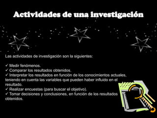 Las actividades de investigación son la siguientes:

 Medir fenómenos.
 Comparar los resultados obtenidos.
 Interpretar los resultados en función de los conocimientos actuales,
teniendo en cuenta las variables que pueden haber influido en el
resultado.
 Realizar encuestas (para buscar el objetivo).
 Tomar decisiones y conclusiones, en función de los resultados
obtenidos.
 