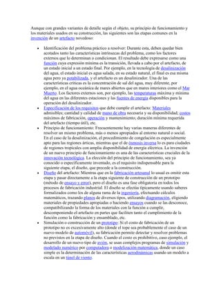 Aunque con grandes variantes de detalle según el objeto, su principio de funcionamiento y
los materiales usados en su construcción, las siguientes son las etapas comunes en la
invención de un artefacto novedoso:

       Identificación del problema práctico a resolver: Durante esta, deben quedar bien
       acotados tanto las características intrínsecas del problema, como los factores
       externos que lo determinan o condicionan. El resultado debe expresarse como una
       función cuya expresión mínima es la transición, llevada a cabo por el artefacto, de
       un estado inicial a un estado final. Por ejemplo, en la tecnología de desalinización
       del agua, el estado inicial es agua salada, en su estado natural, el final es esa misma
       agua pero ya potabilizada, y el artefacto es un desalinizador. Una de las
       características críticas es la concentración de sal del agua, muy diferente, por
       ejemplo, en el agua oceánica de mares abiertos que en mares interiores como el Mar
       Muerto. Los factores externos son, por ejemplo, las temperaturas máxima y mínima
       del agua en las diferentes estaciones y las fuentes de energía disponibles para la
       operación del desalinizador.
       Especificación de los requisitos que debe cumplir el artefacto: Materiales
       admisibles; cantidad y calidad de mano de obra necesaria y su disponibilidad; costos
       máximos de fabricación, operación y mantenimiento; duración mínima requerida
       del artefacto (tiempo útil), etc.
       Principio de funcionamiento: Frecuentemente hay varias maneras diferentes de
       resolver un mismo problema, más o menos apropiados al entorno natural o social.
       En el caso de la desalinización, el procedimiento de congelación es especialmente
       apto para las regiones árticas, mientras que el de ósmosis inversa lo es para ciudades
       de regiones tropicales con amplia disponibilidad de energía eléctrica. La invención
       de un nuevo principio de funcionamiento es una de las características cruciales de la
       innovación tecnológica. La elección del principio de funcionamiento, sea ya
       conocido o específicamente inventado, es el requisito indispensable para la
       siguiente etapa, el diseño, que precede a la construcción.
       Diseño del artefacto: Mientras que en la fabricación artesanal lo usual es omitir esta
       etapa y pasar directamente a la etapa siguiente de construcción de un prototipo
       (método de ensayo y error), pero el diseño es una fase obligatoria en todos los
       procesos de fabricación industrial. El diseño se efectúa típicamente usando saberes
       formalizados como los de alguna rama de la ingeniería, efectuando cálculos
       matemáticos, trazando planos de diversos tipos, utilizando diagramación, eligiendo
       materiales de propiedades apropiadas o haciendo ensayos cuando se las desconoce,
       compatibilizando la forma de los materiales con la función a cumplir,
       descomponiendo el artefacto en partes que faciliten tanto el cumplimiento de la
       función como la fabricación y ensamblado, etc.
       Simulación o construcción de un prototipo: Si el costo de fabricación de un
       prototipo no es excesivamente alto (donde el tope sea probablemente el caso de un
       nuevo modelo de automóvil), su fabricación permite detectar y resolver problemas
       no previstos en la etapa de diseño. Cuando el costo es prohibitivo, caso ejemplo, el
       desarrollo de un nuevo tipo de avión, se usan complejos programas de simulación y
       modelado numérico por computadora o modelización matemática, donde un caso
       simple es la determinación de las características aerodinámicas usando un modelo a
       escala en un túnel de viento.
 