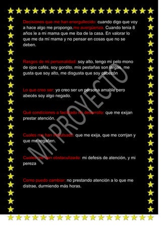 Decisiones que me han enorgullecido: cuando digo que voy
a hace algo me propongo.me avergüenza. Cuando tenia 8
años le a mi mama que me iba de la casa. En valorar lo
que me da mí mama y no pensar en cosas que no se
deben.


Rasgos de mi personalidad: soy alto, tengo mi pelo mono
de ojos cafés, soy gordito, mis pestañas son largas, me
gusta que soy alto, me disgusta que soy cabezón


Lo que creo ser: yo creo ser un persona amable pero
abecés soy algo negado.


Qué condiciones a facilitado mi desarrollo: que me exijan
prestar atención.


Cuales me han impulsado: que me exija, que me corrijan y
que me regañen.


Cuales me han obstaculizado: mi defesis de atención, y mi
pereza


Como puedo cambiar: no prestando atención a lo que me
distrae, durmiendo más horas.
 