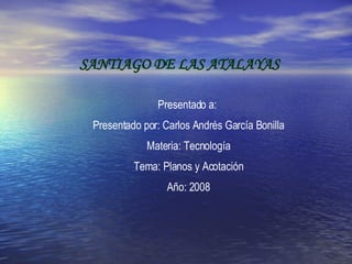 SANTIAGO DE LAS ATALAYAS Presentado a:  Presentado por: Carlos Andrés García Bonilla Materia: Tecnología Tema: Planos y Acotación Año: 2008 