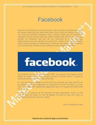 I.E. COLEGIO LOYOLA PARALA CIENCIA Y LA INNOVACION 2013
Depende de tu actitud te llega tu conocimiento
.
Para mí el Facebook es una red social la cual nos ayuda a comunicarnos con
las demás personas que están tanto lejos como cerca de nosotros, también
nos sirve para publicar imágenes, fotos y demás cosas que nos a permiten
compartir con las demás personas sobre nuestra vida privada, también hay
perfiles de Facebook que son de uso comercial en él hay diversas
aplicaciones como por ejemplo los grupos los cuales sirven para compartir
sobre nuestros gustos en preferencia, el chat que nos ayuda a comunicarnos
con las personas, también está la aplicación para compartir estados.
El Facebook fue creado desde el año 2006, los usuarios que deseen entrar
deben de establecer en el formulario que por lo menos tienen 13 años de
edad para poder acceder a esta red social.
En una encuesta realizada en el año 2010 se encontró que más del 67% de
la población que está registrada en Facebook es menor de edad, y el otro
33% que falta están registrados legalmente que son mayores de edad (más
de 18 años).
Hoy en día la mayoría de los menores de edad registrados, hacen un mal
uso de esta red social, lo cual ha llegado al punto de que han dado su
información personal y los han violado.
Autor: Estefanía correa
Facebook
 