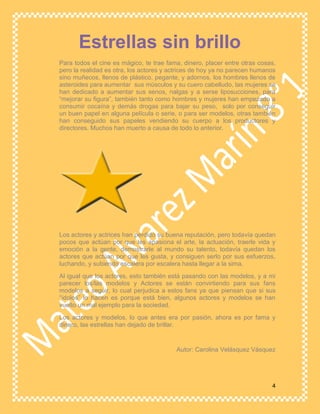 4
Para todos el cine es mágico, te trae fama, dinero, placer entre otras cosas,
pero la realidad es otra, los actores y actrices de hoy ya no parecen humanos
sino muñecos, llenos de plástico, pegante, y adornos, los hombres llenos de
asteroides para aumentar sus músculos y su cuero cabelludo, las mujeres se
han dedicado a aumentar sus senos, nalgas y a serse liposucciones, para
“mejorar su figura”, también tanto como hombres y mujeres han empezado a
consumir cocaína y demás drogas para bajar su peso, solo por conseguir
un buen papel en alguna película o serie, o para ser modelos, otras también
han conseguido sus papeles vendiendo su cuerpo a los productores y
directores. Muchos han muerto a causa de todo lo anterior.
Los actores y actrices han perdido su buena reputación, pero todavía quedan
pocos que actúan por que les apasiona el arte, la actuación, traerle vida y
emoción a la gente, demostrarle al mundo su talento, todavía quedan los
actores que actúan por que les gusta, y consiguen serlo por sus esfuerzos,
luchando, y subiendo escalera por escalera hasta llegar a la sima.
Al igual que los actores, esto también está pasando con las modelos, y a mi
parecer los/las modelos y Actores se están convirtiendo para sus fans
modelos a seguir, lo cual perjudica a estos fans ya que piensan que si sus
“ídolos” lo hacen es porque está bien, algunos actores y modelos se han
vuelto un mal ejemplo para la sociedad.
Los actores y modelos, lo que antes era por pasión, ahora es por fama y
dinero, las estrellas han dejado de brillar.
Autor: Carolina Velásquez Vásquez
Estrellas sin brillo
 