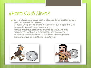 ¿Para Qué Sirve?
 La tecnología sirve para resolver algunos de los problemas que
se le plantean al ser humano.
Ejemplo: Una persona quiere mover un bloque de piedra, y se
da cuenta y prevé que si coloca unos
troncos redondos debajo del bloque de piedra, ésta se
moverá más fácil que si la arrastrase, por tanto pone
los troncos para solucionar un problema pero no puede
explicar porque es más fácil de esa forma.
 