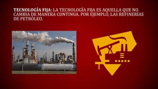 TECNOLOGÍA FIJA: LA TECNOLOGÍA FIJA ES AQUELLA QUE NO
CAMBIA DE MANERA CONTINUA. POR EJEMPLO, LAS REFINERÍAS
DE PETRÓLEO.
 