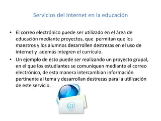 Servicios del Internet en la educación
• El correo electrónico puede ser utilizado en el área de
educación mediante proyectos, que permitan que los
maestros y los alumnos desarrollen destrezas en el uso de
internet y además integren el currículo.
• Un ejemplo de esto puede ser realizando un proyecto grupal,
en el que los estudiantes se comuniquen mediante el correo
electrónico, de esta manera intercambian información
pertinente al tema y desarrollan destrezas para la utilización
de este servicio.

 
