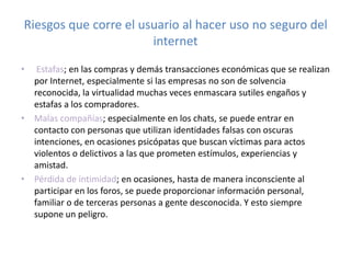 Riesgos que corre el usuario al hacer uso no seguro del
internet
•

Estafas; en las compras y demás transacciones económicas que se realizan
por Internet, especialmente si las empresas no son de solvencia
reconocida, la virtualidad muchas veces enmascara sutiles engaños y
estafas a los compradores.
• Malas compañías; especialmente en los chats, se puede entrar en
contacto con personas que utilizan identidades falsas con oscuras
intenciones, en ocasiones psicópatas que buscan víctimas para actos
violentos o delictivos a las que prometen estímulos, experiencias y
amistad.
• Pérdida de intimidad; en ocasiones, hasta de manera inconsciente al
participar en los foros, se puede proporcionar información personal,
familiar o de terceras personas a gente desconocida. Y esto siempre
supone un peligro.

 
