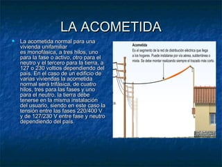 LA ACOMETIDA


La acometida normal para una
vivienda unifamiliar
es monofásica, a tres hilos, uno
para la fase o activo, otro para el
neutro y el tercero para la tierra, a
127 o 230 voltios dependiendo del
país. En el caso de un edificio de
varias viviendas la acometida
normal será trifásica, de cuatro
hilos, tres para las fases y uno
para el neutro, la tierra debe
tenerse en la misma instalación
del usuario, siendo en este caso la
tensión entre las fases 220/400 V
y de 127/230 V entre fase y neutro
dependiendo del país. 

 