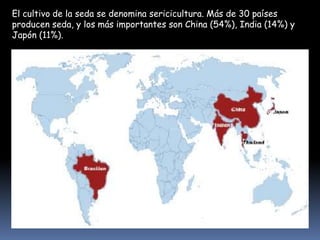 El cultivo de la seda se denomina sericicultura. Más de 30 países
producen seda, y los más importantes son China (54%), India (14%) y
Japón (11%).

 