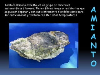 También llamado asbesto, es un grupo de minerales
metamórficos fibrosos. Tienen fibras largas y resistentes que
se pueden separar y son suficientemente flexibles como para
ser entrelazadas y también resisten altas temperaturas.

 