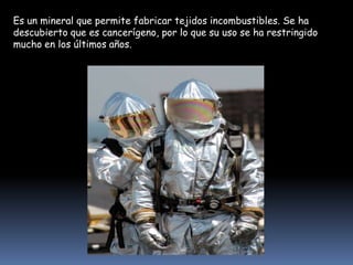 Es un mineral que permite fabricar tejidos incombustibles. Se ha
descubierto que es cancerígeno, por lo que su uso se ha restringido
mucho en los últimos años.

 