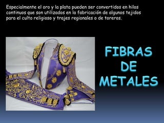 Especialmente el oro y la plata pueden ser convertidos en hilos
continuos que son utilizados en la fabricación de algunos tejidos
para el culto religioso y trajes regionales o de toreros.

 