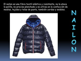 El nailon es una fibra textil elástica y resistente, no la ataca
la polilla, no precisa planchado y se utiliza en la confección de
medias, tejidos y telas de punto, también cerdas y sedales.

 