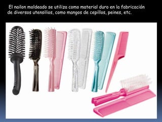 El nailon moldeado se utiliza como material duro en la fabricación
de diversos utensilios, como mangos de cepillos, peines, etc.

 