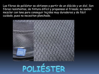 Las fibras de poliéster se obtienen a partir de un diácido y un diol. Son
fibras resistentes, de tintura difícil y propensas al frisado; se suelen
mezclar con lana para conseguir tejidos muy duraderos y de fácil
cuidado, pues no necesitan planchado.

 