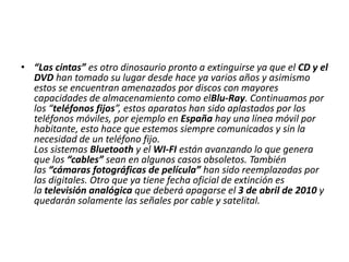 • “Las cintas” es otro dinosaurio pronto a extinguirse ya que el CD y el
DVD han tomado su lugar desde hace ya varios años y asimismo
estos se encuentran amenazados por discos con mayores
capacidades de almacenamiento como elBlu-Ray. Continuamos por
los “teléfonos fijos”, estos aparatos han sido aplastados por los
teléfonos móviles, por ejemplo en España hay una línea móvil por
habitante, esto hace que estemos siempre comunicados y sin la
necesidad de un teléfono fijo.
Los sistemas Bluetooth y el WI-FI están avanzando lo que genera
que los “cables” sean en algunos casos obsoletos. También
las “cámaras fotográficas de película” han sido reemplazadas por
las digitales. Otro que ya tiene fecha oficial de extinción es
la televisión analógica que deberá apagarse el 3 de abril de 2010 y
quedarán solamente las señales por cable y satelital.

 