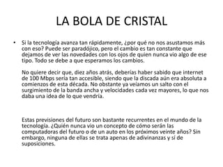 LA BOLA DE CRISTAL
• Si la tecnología avanza tan rápidamente, ¿por qué no nos asustamos más
con eso? Puede ser paradójico, pero el cambio es tan constante que
dejamos de ver las novedades con los ojos de quien nunca vio algo de ese
tipo. Todo se debe a que esperamos los cambios.
No quiere decir que, diez años atrás, deberías haber sabido que internet
de 100 Mbps sería tan accesible, siendo que la discada aún era absoluta a
comienzos de esta década. No obstante ya veíamos un salto con el
surgimiento de la banda ancha y velocidades cada vez mayores, lo que nos
daba una idea de lo que vendría.

Estas previsiones del futuro son bastante recurrentes en el mundo de la
tecnología. ¿Quién nunca vio un concepto de cómo serán las
computadoras del futuro o de un auto en los próximos veinte años? Sin
embargo, ninguna de ellas se trata apenas de adivinanzas y sí de
suposiciones.

 