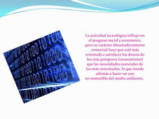 La actividad tecnológica influye en
el progreso social y económico,
pero su carácter abrumadoramente
comercial hace que esté más
orientada a satisfacer los deseos de
los más prósperos (consumismo)
que las necesidades esenciales de
los más necesitados, lo que tiende
además a hacer un uso
no sostenible del medio ambiente.

 