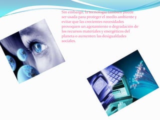 Sin embargo, la tecnología también puede
ser usada para proteger el medio ambiente y
evitar que las crecientes necesidades
provoquen un agotamiento o degradación de
los recursos materiales y energéticos del
planeta o aumenten las desigualdades
sociales.

 