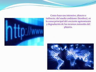 Como hace uso intensivo, directo o
indirecto, del medio ambiente (biosfera), es
la causa principal del creciente agotamiento
y degradación de los recursos naturales del
planeta.

 