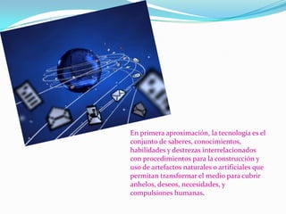 En primera aproximación, la tecnología es el
conjunto de saberes, conocimientos,
habilidades y destrezas interrelacionados
con procedimientos para la construcción y
uso de artefactos naturales o artificiales que
permitan transformar el medio para cubrir
anhelos, deseos, necesidades, y
compulsiones humanas.

 