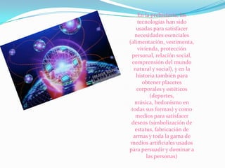 En la prehistoria, las
tecnologías han sido
usadas para satisfacer
necesidades esenciales
(alimentación, vestimenta,
vivienda, protección
personal, relación social,
comprensión del mundo
natural y social), y en la
historia también para
obtener placeres
corporales y estéticos
(deportes,
música, hedonism0 en
todas sus formas) y como
medios para satisfacer
deseos (simbolización de
estatus, fabricación de
armas y toda la gama de
medios artificiales usados
para persuadir y dominar a
las personas)

 